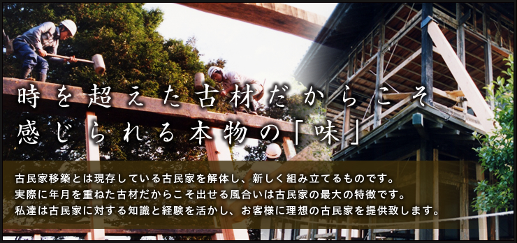 時を超えた古材だからこそ感じられる本物の「味」:古民家移築とは現存している古民家を解体し、新しく組み立てるものです。実際に年月を重ねた古材だからこそ出せる風合いは古民家の最大の特徴です。私達は古民家に対する知識と経験を活かし、お客様に理想の古民家を提供致します。