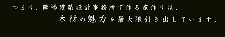 つまり、降幡建築設計事務所で作る家作りは、木材の魅力を最大限引き出しています。