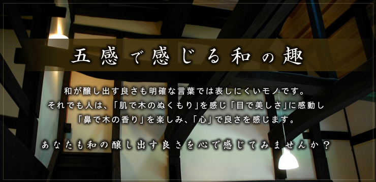 五感で感じる和の趣:和が醸し出す良さも明確な言葉では表しにくいモノです。それでも人は、「肌で木のぬくもり」を感じ「目で美しさ」に感動し「鼻で木の香り」を楽しみ、「心」で良さを感じます。あなたも和の醸し出す良さを心で感じてみませんか？