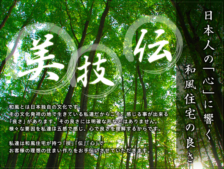 日本人の「心」に響く和風住宅の良さ:和風とは日本独自の文化です。その文化発祥の地で生きている私達だからこそ、感じる事が出来る「良さ」があります。その良さには明確な形などはありません。様々な要因を私達は五感で感じ、心で良さを理解するからです。私達は和風住宅が持つ「技」「伝」「心」でお客様の理想の住まい作りをお手伝いさせていただきます。